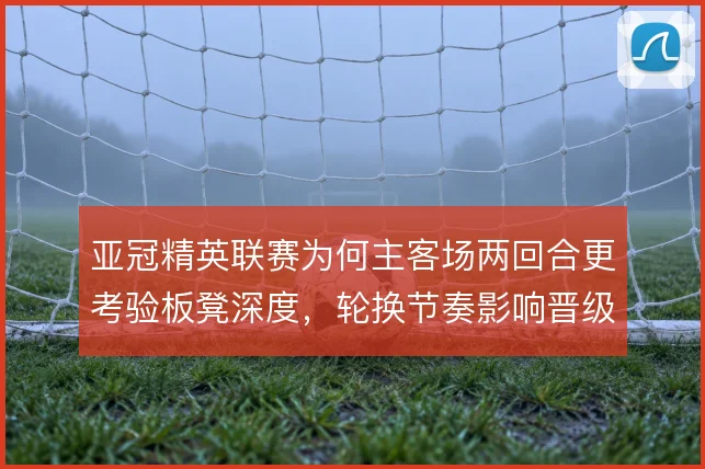 亚冠精英联赛为何主客场两回合更考验板凳深度，轮换节奏影响晋级走势