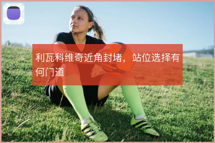 利瓦科维奇近角封堵，站位选择有何门道