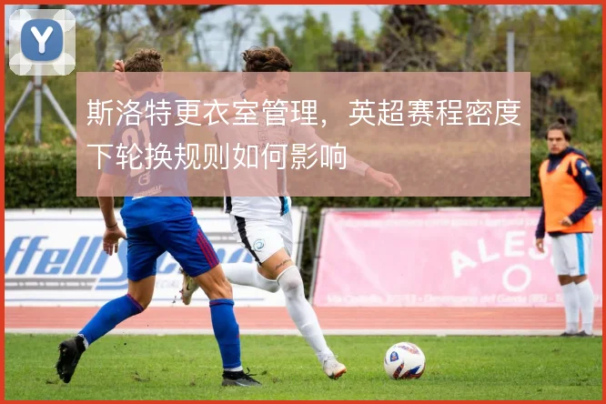 斯洛特更衣室管理，英超赛程密度下轮换规则如何影响