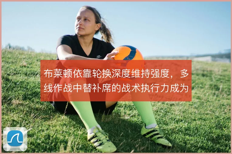 布莱顿依靠轮换深度维持强度,多线作战中替补席的战术执行力成为关键