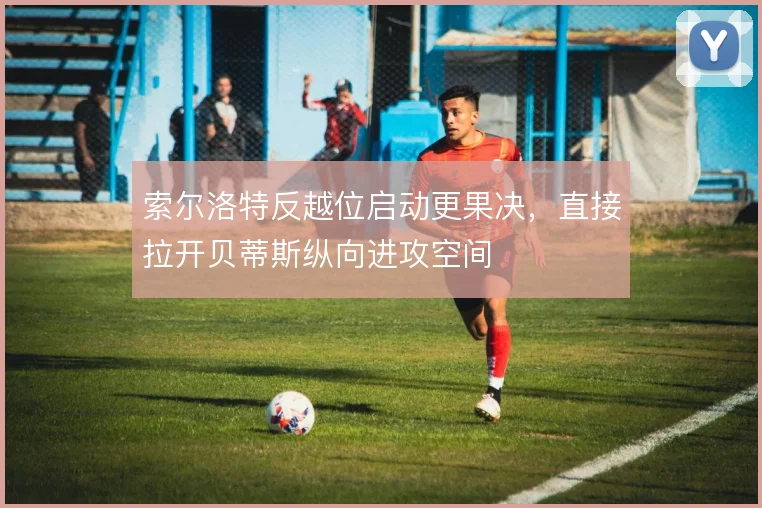 索尔洛特反越位启动更果决,直接拉开贝蒂斯纵向进攻空间