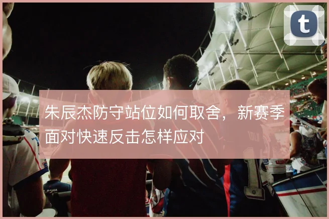 朱辰杰防守站位如何取舍，新赛季面对快速反击怎样应对