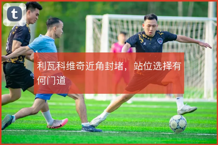 利瓦科维奇近角封堵，站位选择有何门道