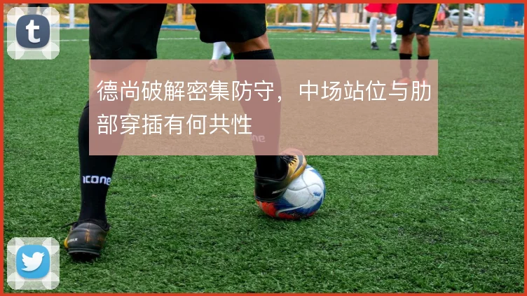 德尚破解密集防守,中场站位与肋部穿插有何共性