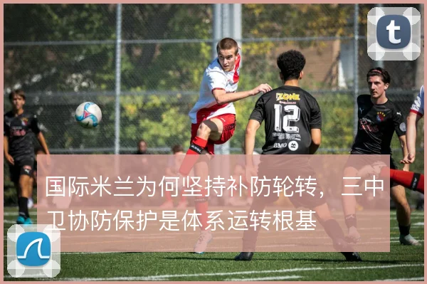 国际米兰为何坚持补防轮转，三中卫协防保护是体系运转根基