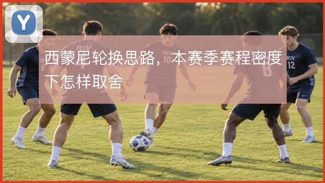 西蒙尼轮换思路,本赛季赛程密度下怎样取舍
