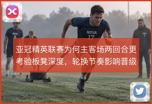 亚冠精英联赛为何主客场两回合更考验板凳深度，轮换节奏影响晋级走势