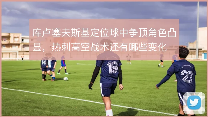 库卢塞夫斯基定位球中争顶角色凸显,热刺高空战术还有哪些变化