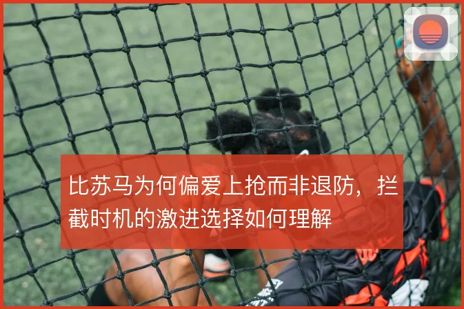 比苏马为何偏爱上抢而非退防，拦截时机的激进选择如何理解
