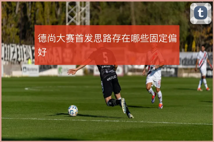 德尚大赛首发思路存在哪些固定偏好