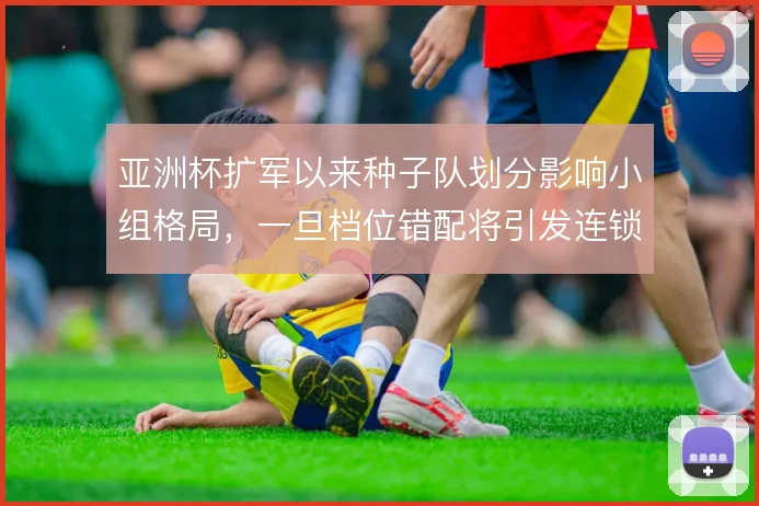 亚洲杯扩军以来种子队划分影响小组格局，一旦档位错配将引发连锁反应