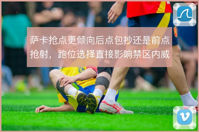 萨卡抢点更倾向后点包抄还是前点抢射,跑位选择直接影响禁区内威胁