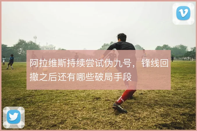 阿拉维斯持续尝试伪九号，锋线回撤之后还有哪些破局手段