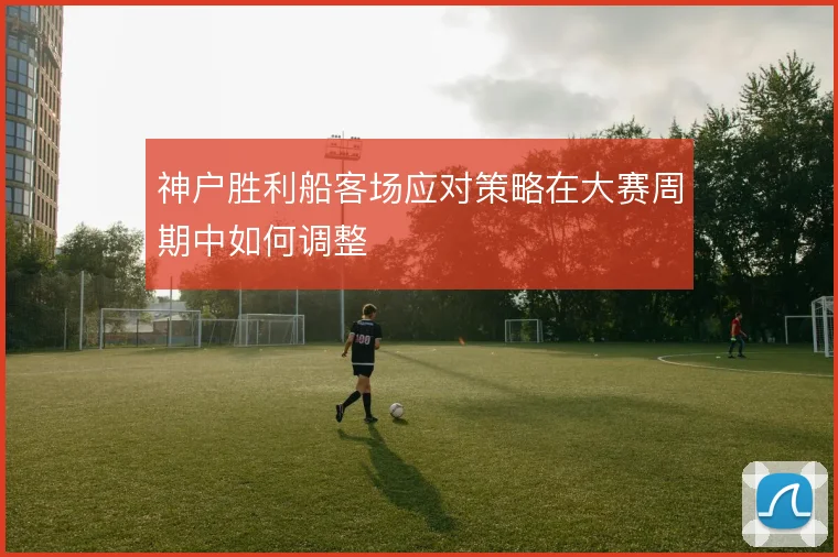 神户胜利船客场应对策略在大赛周期中如何调整