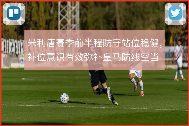 米利唐赛季前半程防守站位稳健,补位意识有效弥补皇马防线空当