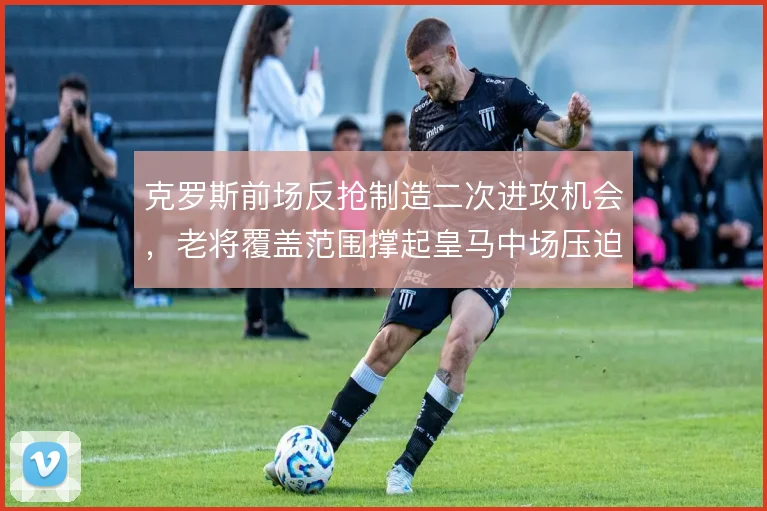 克罗斯前场反抢制造二次进攻机会，老将覆盖范围撑起皇马中场压迫网