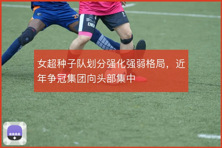 女超种子队划分强化强弱格局,近年争冠集团向头部集中