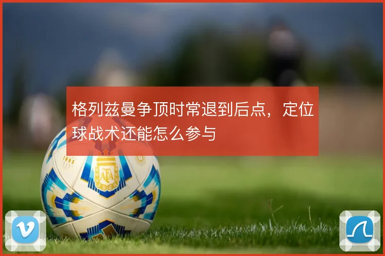 格列兹曼争顶时常退到后点,定位球战术还能怎么参与