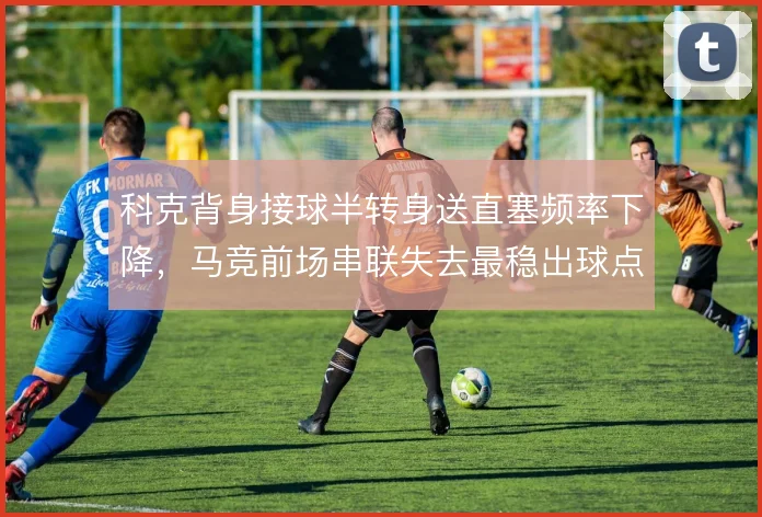 科克背身接球半转身送直塞频率下降，马竞前场串联失去最稳出球点
