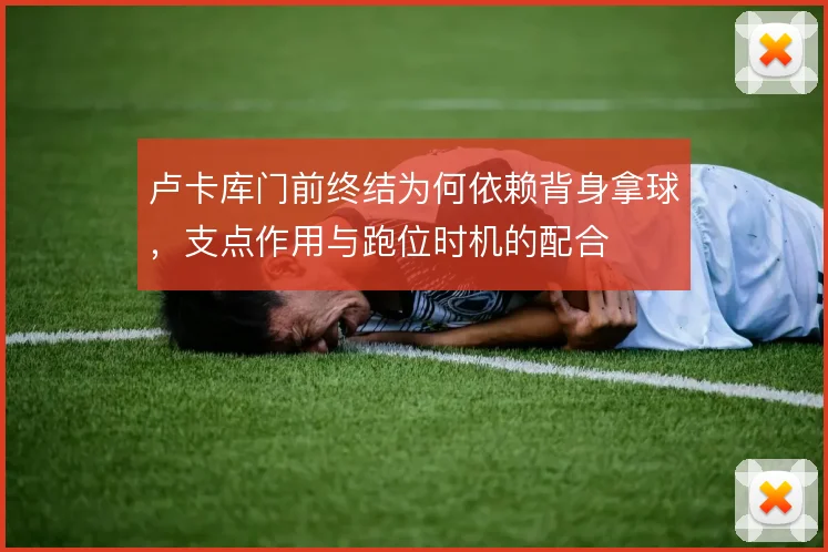 卢卡库门前终结为何依赖背身拿球,支点作用与跑位时机的配合