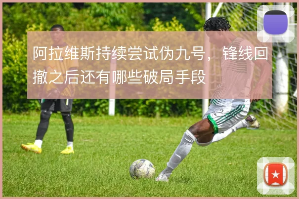 阿拉维斯持续尝试伪九号,锋线回撤之后还有哪些破局手段