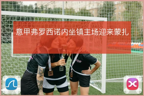 意甲弗罗西诺内坐镇主场迎来蒙扎