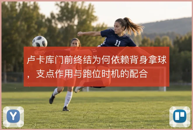 卢卡库门前终结为何依赖背身拿球,支点作用与跑位时机的配合