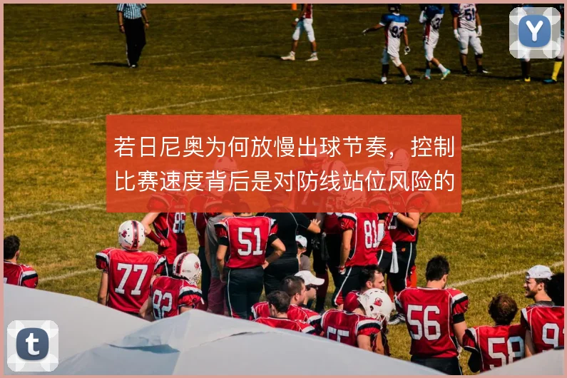 若日尼奥为何放慢出球节奏,控制比赛速度背后是对防线站位风险的权衡